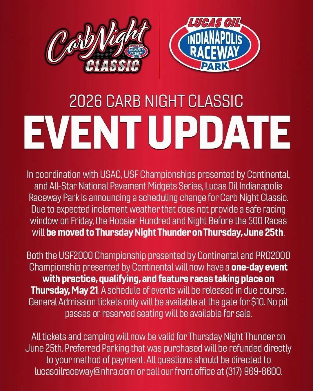 CabNight
CLASSIC
LUCAS OIL
INDIANAPOLIS RACEWAY
PARK
2026 CARB NIGHT CLASSIC
EVENT UPDATE
In coordination with USAC, USF Championships presented by Continental, and All-Star National Pavement Midgets Series, Lucas Oil Indianapolis Raceway Park is announcing a scheduling change for Carb Night Classic.
Due to expected inclement weather that does not provide a safe racing window on Friday, the Hoosier Hundred and Night Before the 500 Races will be moved to Thursday Night Thunder on Thursday, June 25th.
Both the USF2000 Championship presented by Continental and PR02000
Championship presented by Continental will now have a one-day event with practice, qualifying, and feature races taking place on Thursday, May 21. A schedule of events will be released in due course.
General Admission tickets only will be available at the gate for $10. No pit passes or reserved seating will be available for sale.
All tickets and camping will now be valid for Thursday Night Thunder on June 25th. Preferred Parking that was purchased will be refunded directly to your method of payment. All questions should be directed to lucasoilraceway@nhra.com or call our front office at (317) 969-8600.