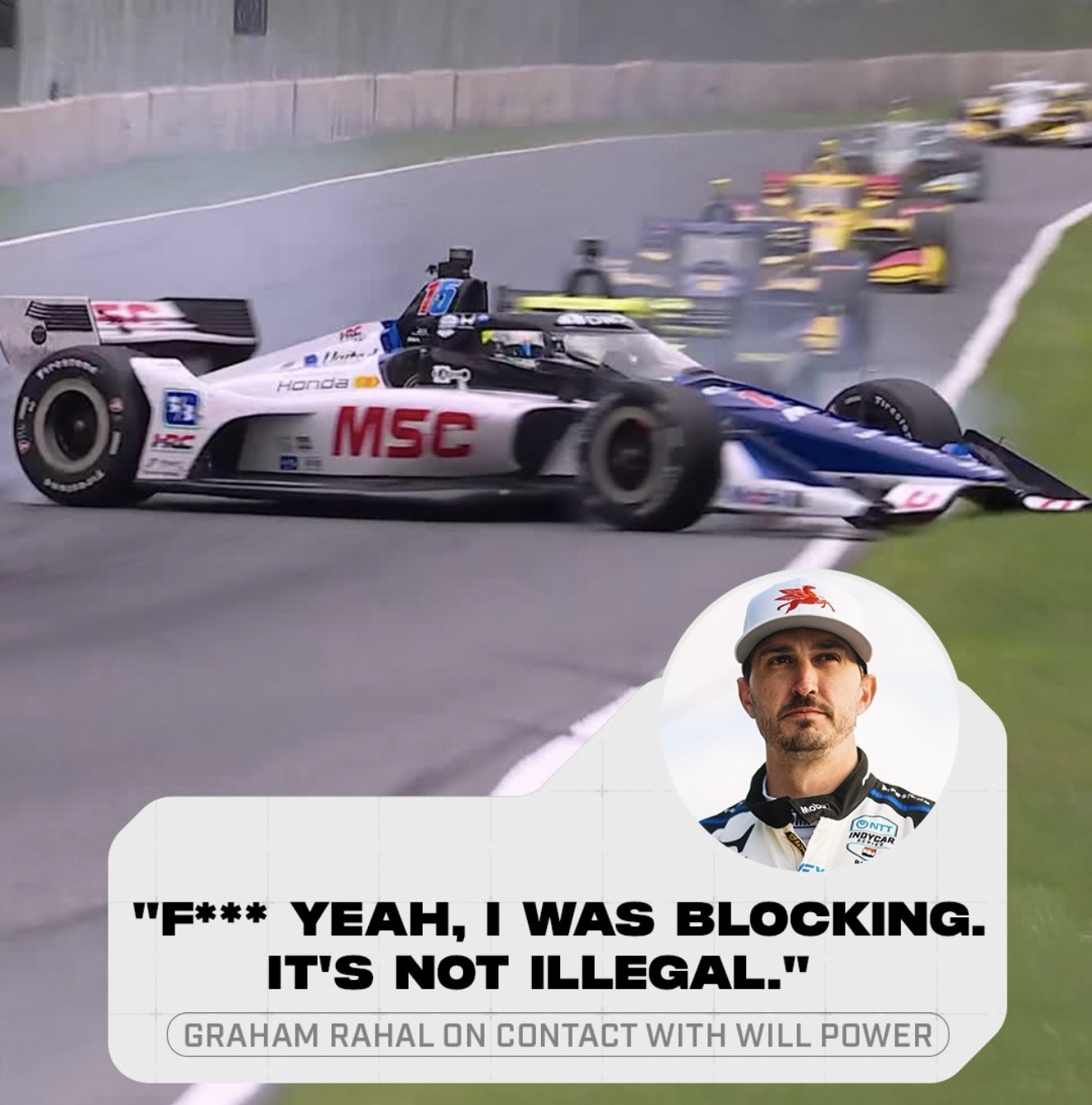 "F*** YEAH, I WAS BLOCKING.
IT'S NOT ILLEGAL."
GRAHAM RAHAL ON CONTACT WITH WILL POWER